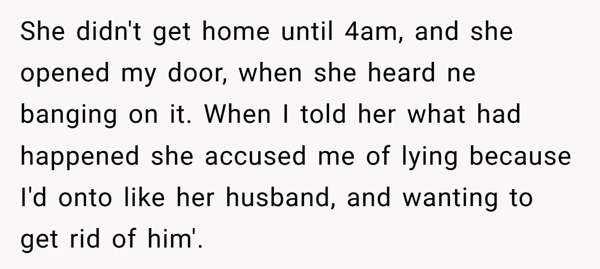 She didn't get home until 4am, and she opened my door, when she heard ne banging on it. When I told her what had happened she accused me of lying...