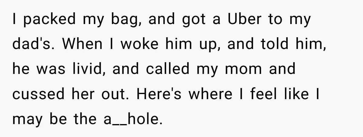 I packed my bag, and got a Uber to my dad's. When I woke him up, and told him, he was livid, and called my mom and cussed her out....