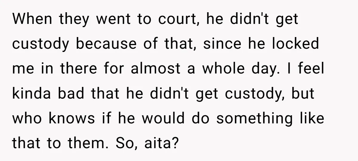 When they went to court, he didn't get custody because of that, since he locked me in there for almost a whole day. I feel kinda bad that he didn't...