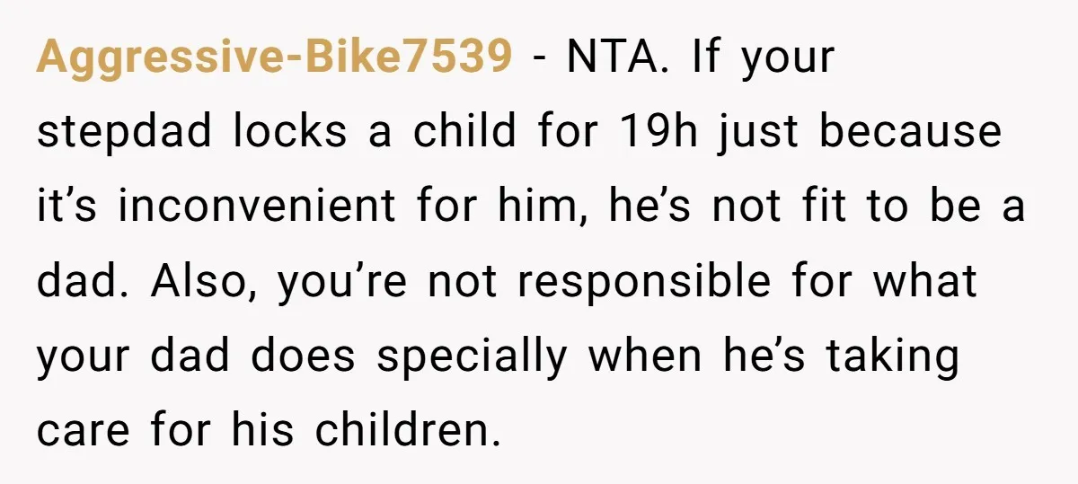 Aggressive-Bike7539 − NTA. If your stepdad locks a child for 19h just because it’s inconvenient for him, he’s not fit to be a dad. Also, you’re not responsible for what...