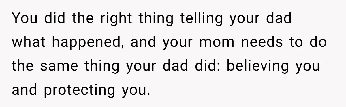 You did the right thing telling your dad what happened, and your mom needs to do the same thing your dad did: believing you and protecting you.