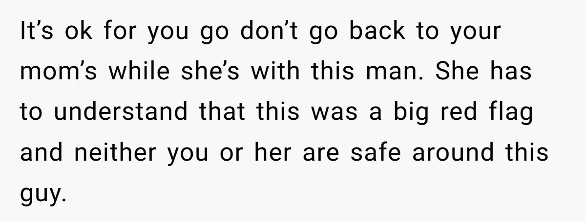 It’s ok for you go don’t go back to your mom’s while she’s with this man. She has to understand that this was a big red flag and neither you...