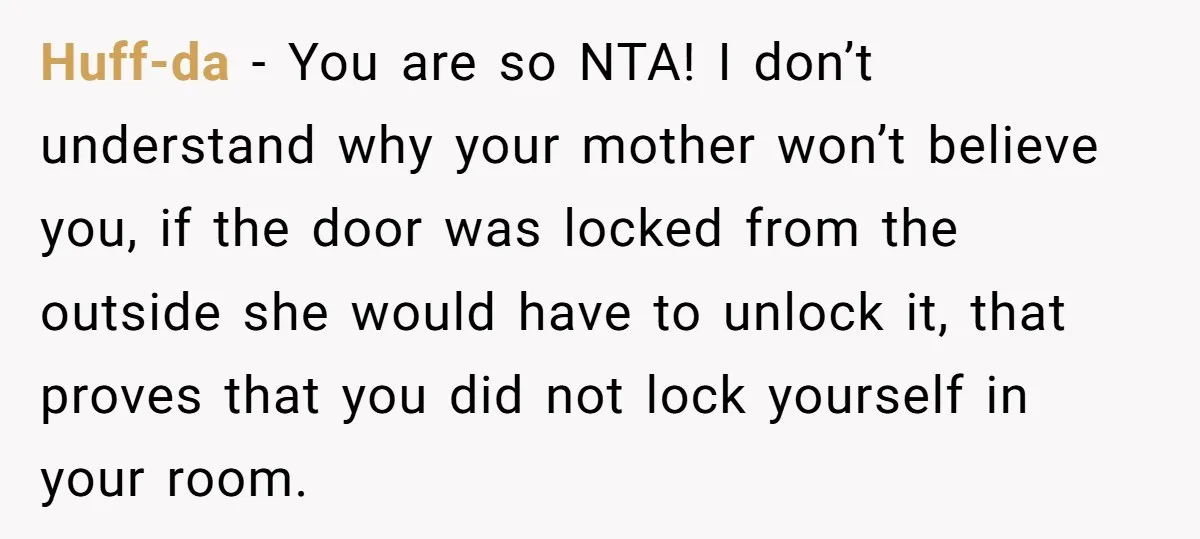 Huff-da − You are so NTA! I don’t understand why your mother won’t believe you, if the door was locked from the outside she would have to unlock it, that...