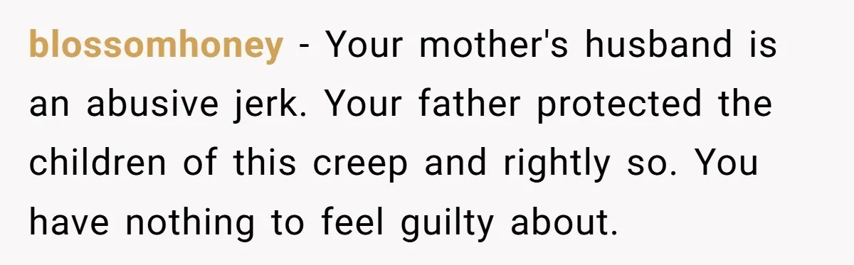 blossomhoney − Your mother's husband is an abusive jerk. Your father protected the children of this creep and rightly so. You have nothing to feel guilty about.