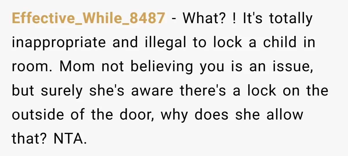 Effective_While_8487 − What? ! It's totally inappropriate and illegal to lock a child in room. Mom not believing you is an issue, but surely she's aware there's a lock on...