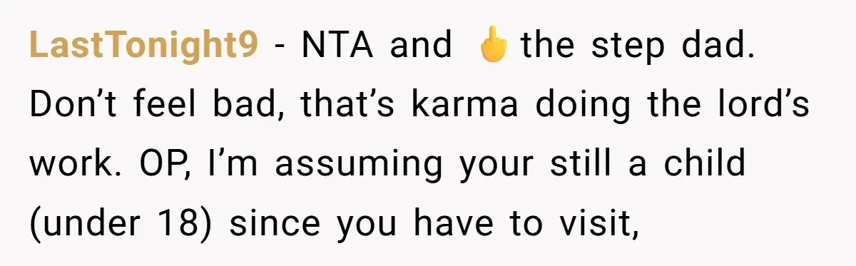 LastTonight9 − NTA and 🖕the step dad. Don’t feel bad, that’s karma doing the lord’s work. OP, I’m assuming your still a child (under 18) since you have to visit,