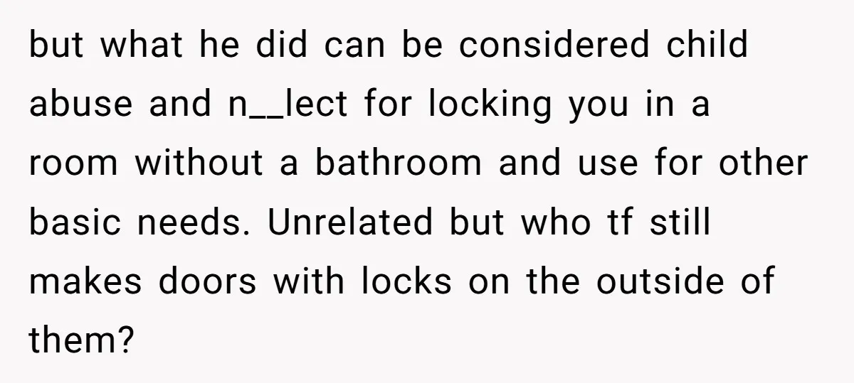 but what he did can be considered child abuse and n__lect for locking you in a room without a bathroom and use for other basic needs. Unrelated but who tf...