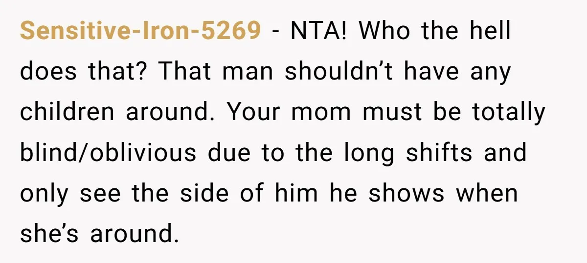 Sensitive-Iron-5269 − NTA! Who the hell does that? That man shouldn’t have any children around. Your mom must be totally blind/oblivious due to the long shifts and only see the...