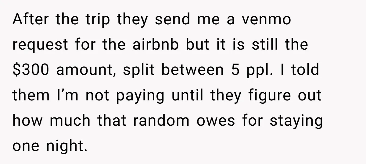 After the trip they send me a venmo request for the airbnb but it is still the $300 amount, split between 5 ppl. I told them I’m not paying until...