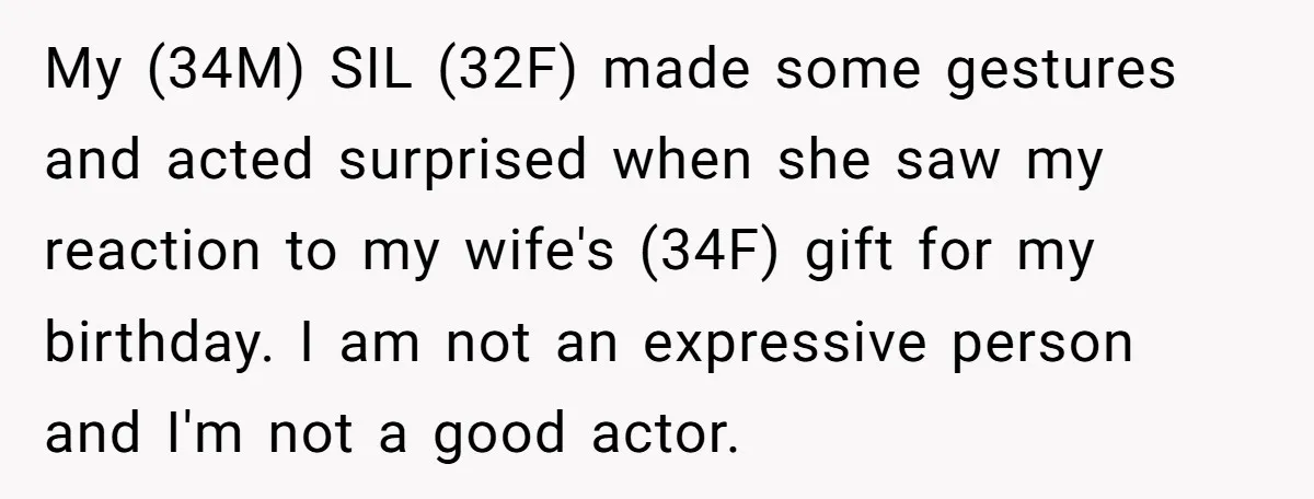 My (34M) SIL (32F) made some gestures and acted surprised when she saw my reaction to my wife's (34F) gift for my birthday. I am not an expressive person and...