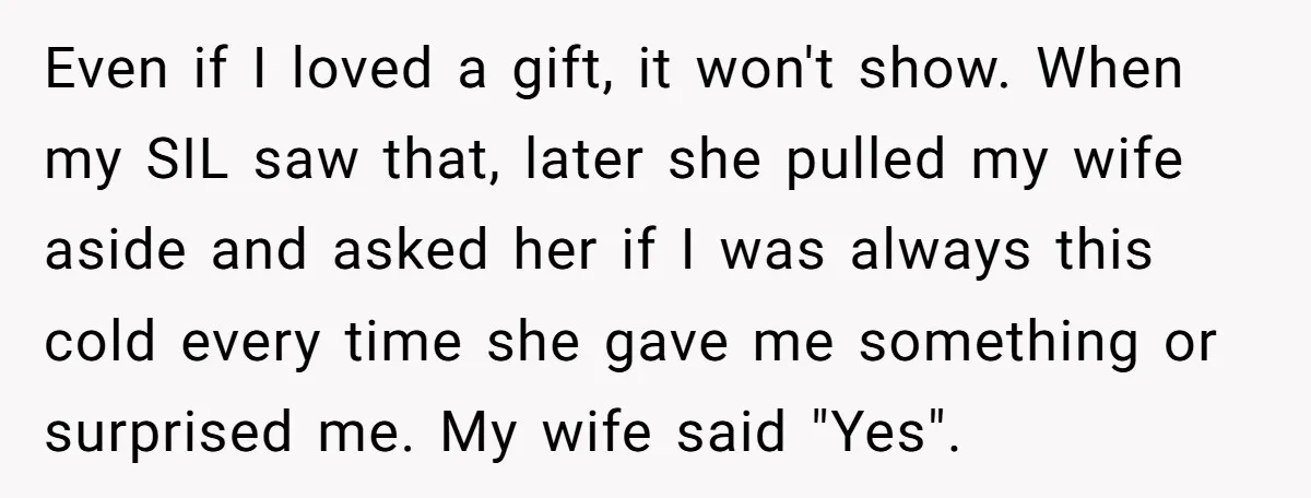 Even if I loved a gift, it won't show. When my SIL saw that, later she pulled my wife aside and asked her if I was always this cold every...