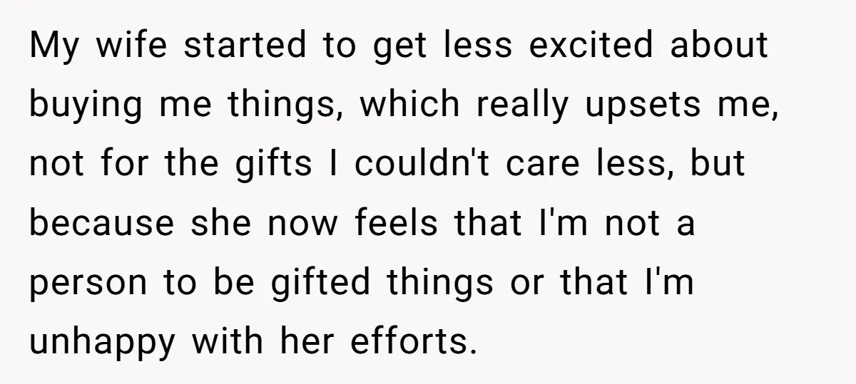 My wife started to get less excited about buying me things, which really upsets me, not for the gifts I couldn't care less, but because she now feels that I'm...