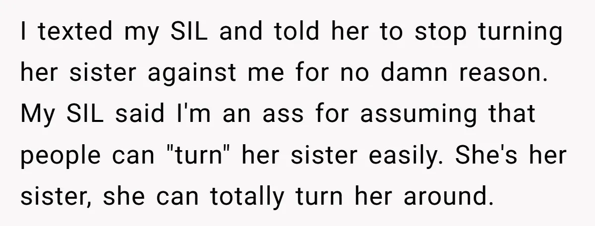 I texted my SIL and told her to stop turning her sister against me for no damn reason. My SIL said I'm an ass for assuming that people can "turn"...