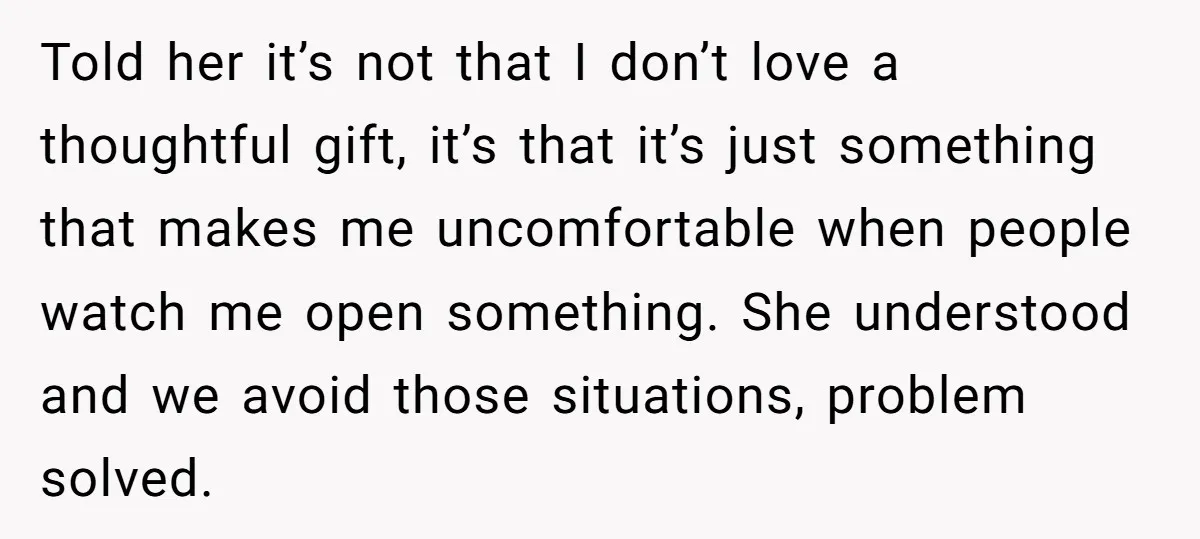 Told her it’s not that I don’t love a thoughtful gift, it’s that it’s just something that makes me uncomfortable when people watch me open something. She understood and we...