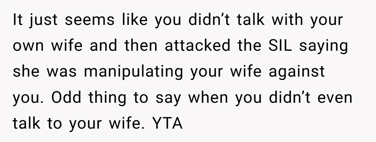 It just seems like you didn’t talk with your own wife and then attacked the SIL saying she was manipulating your wife against you. Odd thing to say when you...