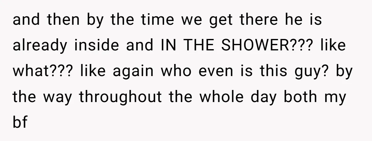 and then by the time we get there he is already inside and IN THE SHOWER??? like what??? like again who even is this guy? by the way throughout the...