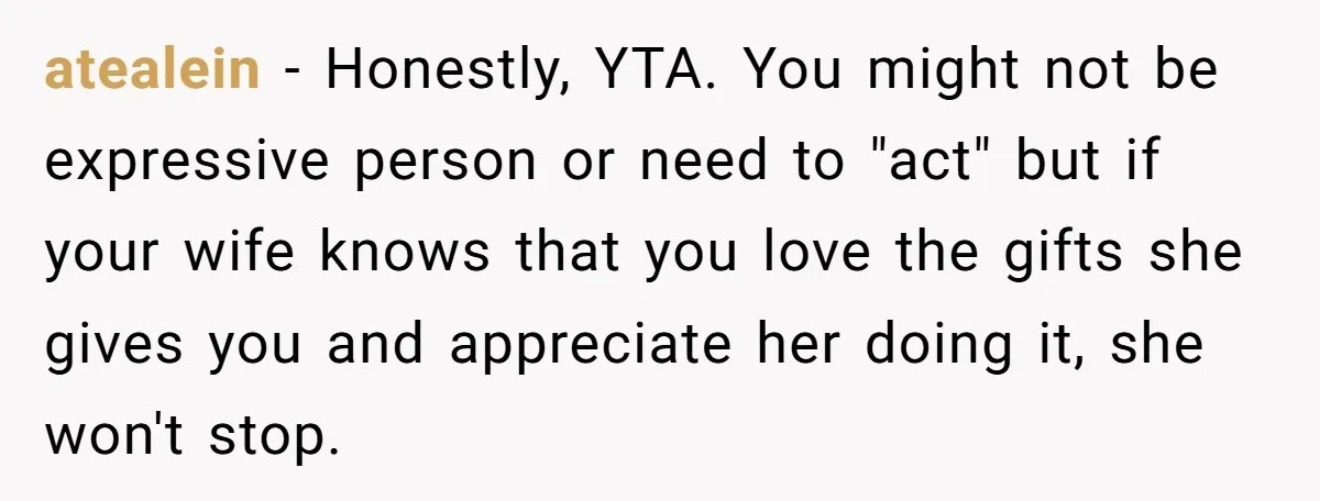 atealein − Honestly, YTA. You might not be expressive person or need to "act" but if your wife knows that you love the gifts she gives you and appreciate her...