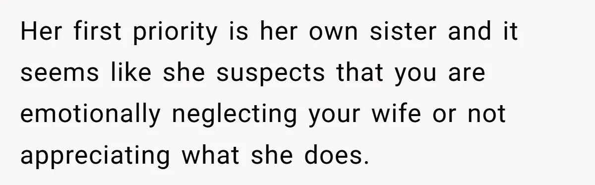 Her first priority is her own sister and it seems like she suspects that you are emotionally neglecting your wife or not appreciating what she does.