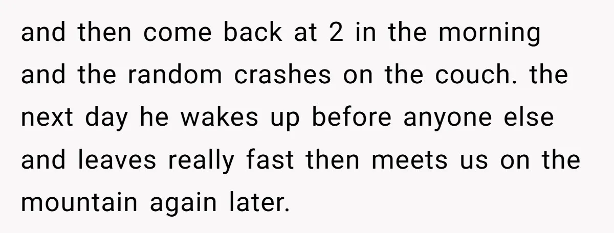 and then come back at 2 in the morning and the random crashes on the couch. the next day he wakes up before anyone else and leaves really fast then...