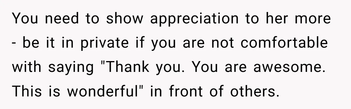 You need to show appreciation to her more - be it in private if you are not comfortable with saying "Thank you. You are awesome. This is wonderful" in front...