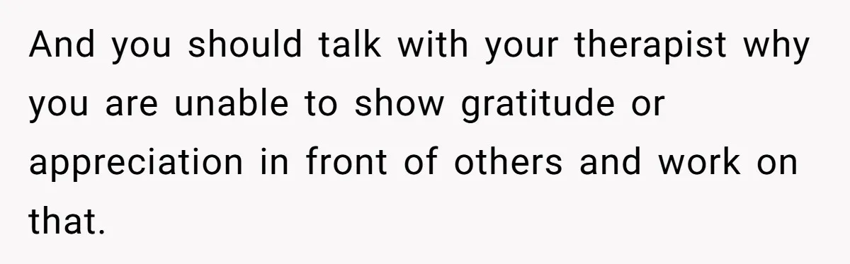 And you should talk with your therapist why you are unable to show gratitude or appreciation in front of others and work on that.