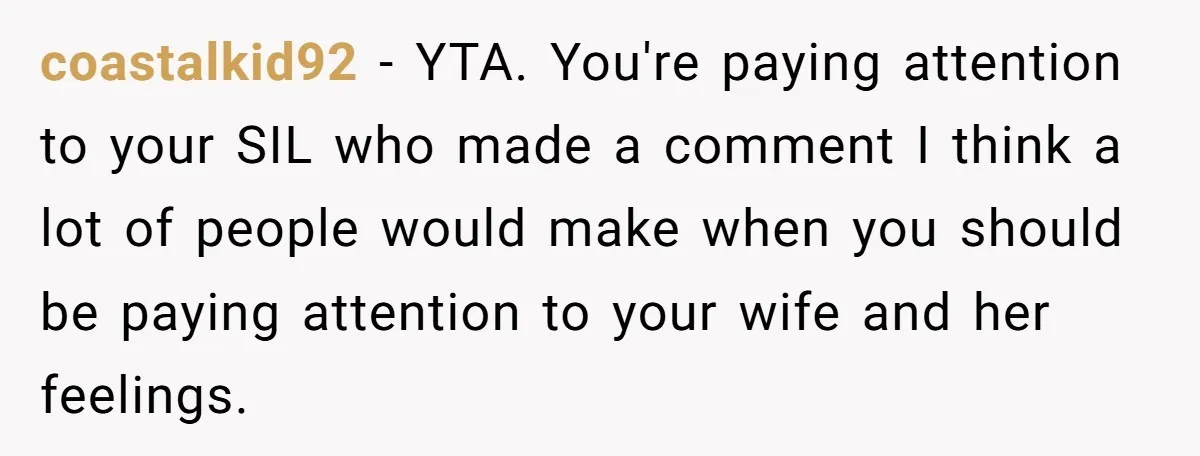 coastalkid92 − YTA. You're paying attention to your SIL who made a comment I think a lot of people would make when you should be paying attention to your wife...