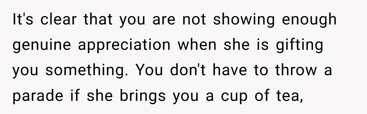 It's clear that you are not showing enough genuine appreciation when she is gifting you something. You don't have to throw a parade if she brings you a cup of...