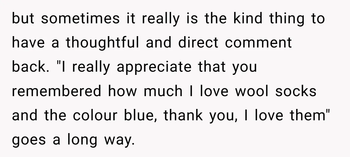 but sometimes it really is the kind thing to have a thoughtful and direct comment back. "I really appreciate that you remembered how much I love wool socks and the...