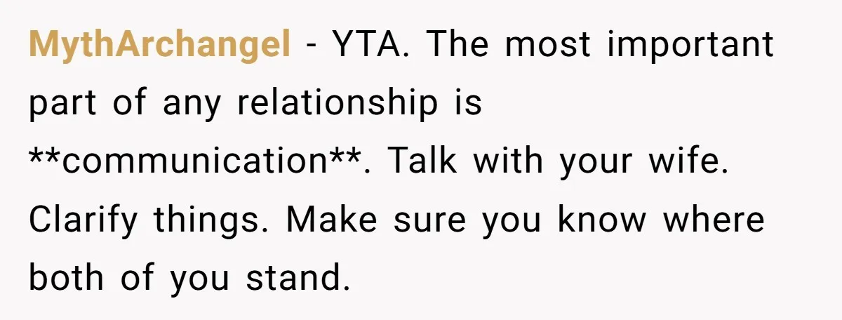 MythArchangel − YTA. The most important part of any relationship is **communication**. Talk with your wife. Clarify things. Make sure you know where both of you stand.