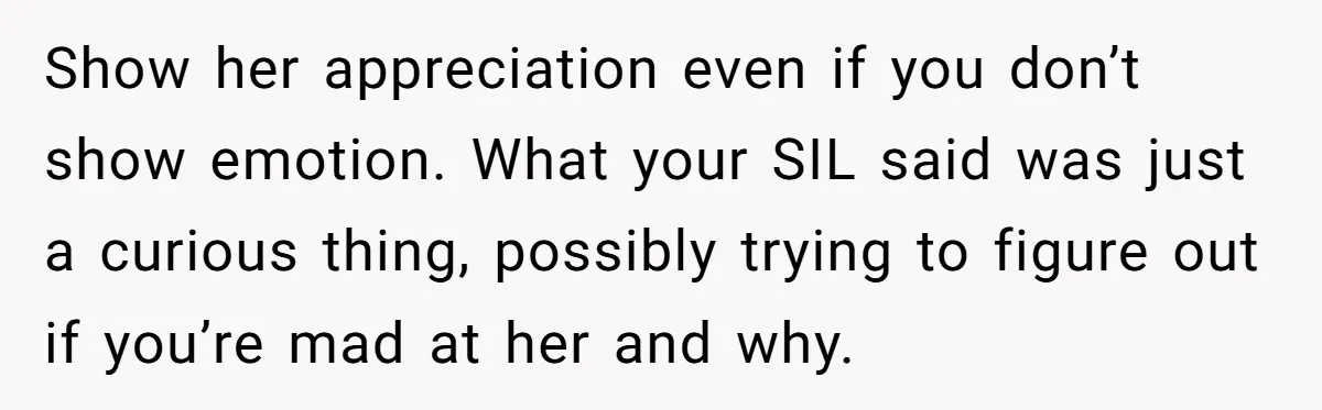 Show her appreciation even if you don’t show emotion. What your SIL said was just a curious thing, possibly trying to figure out if you’re mad at her and why.