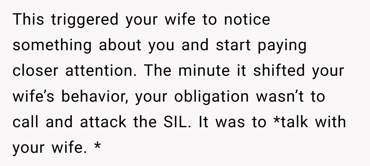 This triggered your wife to notice something about you and start paying closer attention. The minute it shifted your wife’s behavior, your obligation wasn’t to call and attack the SIL....