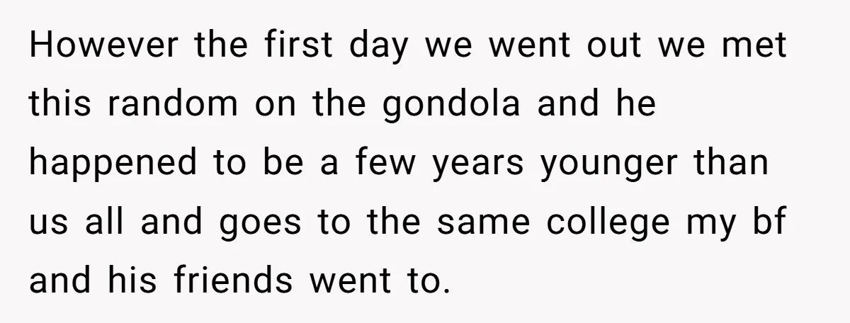 However the first day we went out we met this random on the gondola and he happened to be a few years younger than us all and goes to the...