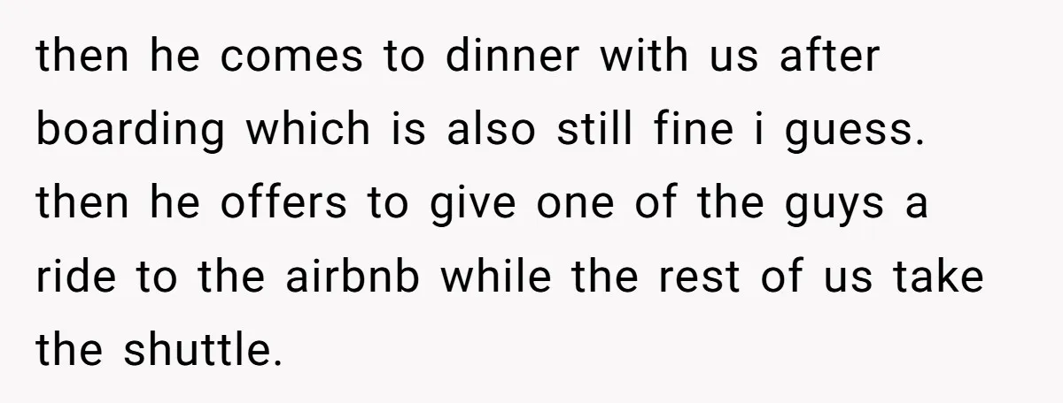 then he comes to dinner with us after boarding which is also still fine i guess. then he offers to give one of the guys a ride to the airbnb...