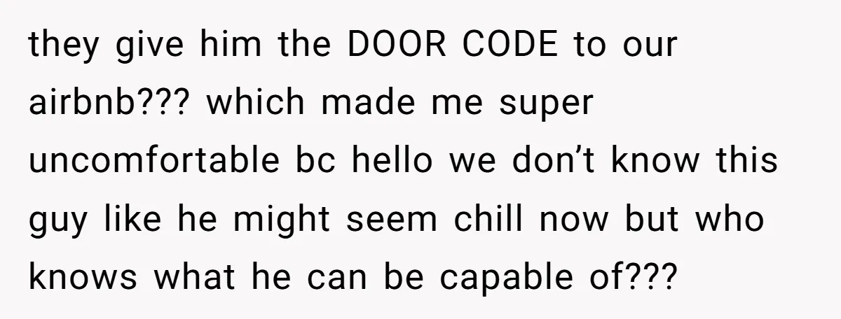 they give him the DOOR CODE to our airbnb??? which made me super uncomfortable bc hello we don’t know this guy like he might seem chill now but who knows...