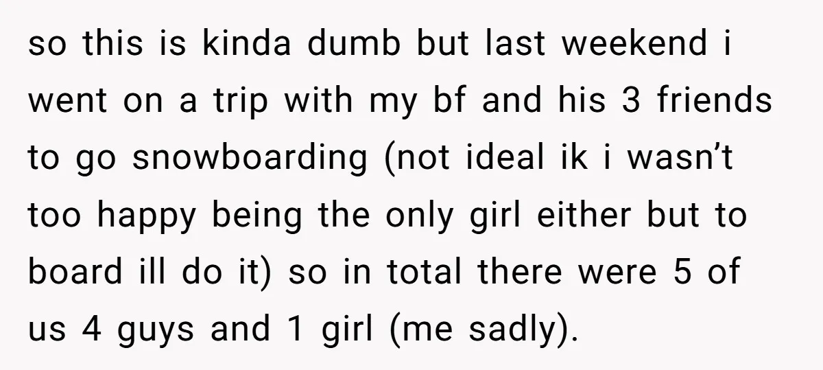 so this is kinda dumb but last weekend i went on a trip with my bf and his 3 friends to go snowboarding (not ideal ik i wasn’t too happy...