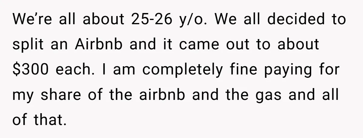 We’re all about 25-26 y/o. We all decided to split an Airbnb and it came out to about $300 each. I am completely fine paying for my share of the...