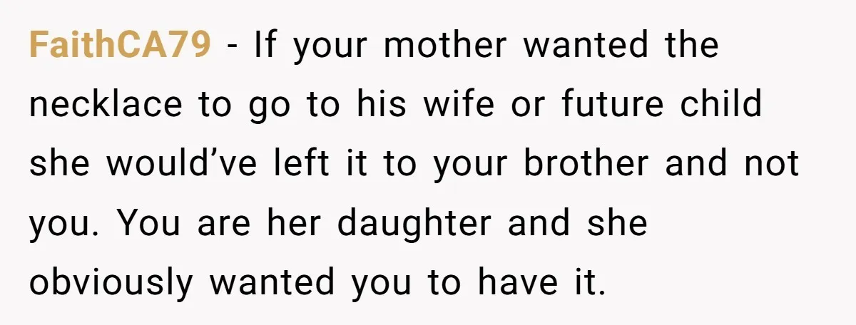 FaithCA79 − If your mother wanted the necklace to go to his wife or future child she would’ve left it to your brother and not you. You are her daughter...