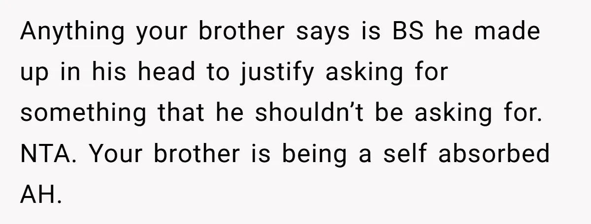 Anything your brother says is BS he made up in his head to justify asking for something that he shouldn’t be asking for. NTA. Your brother is being a self...