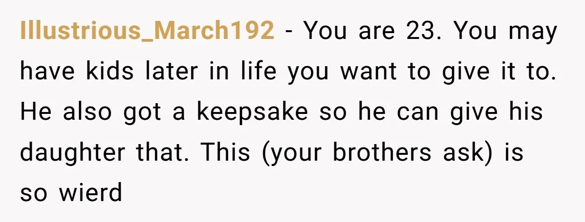 Illustrious_March192 − You are 23. You may have kids later in life you want to give it to. He also got a keepsake so he can give his daughter that....