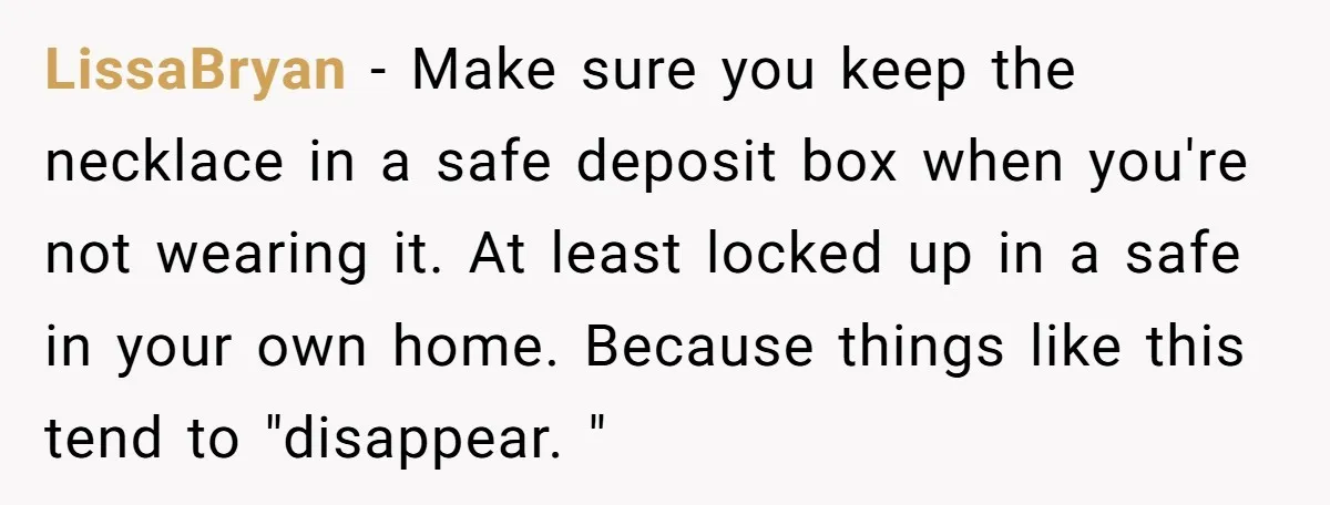 LissaBryan − Make sure you keep the necklace in a safe deposit box when you're not wearing it. At least locked up in a safe in your own home. Because...