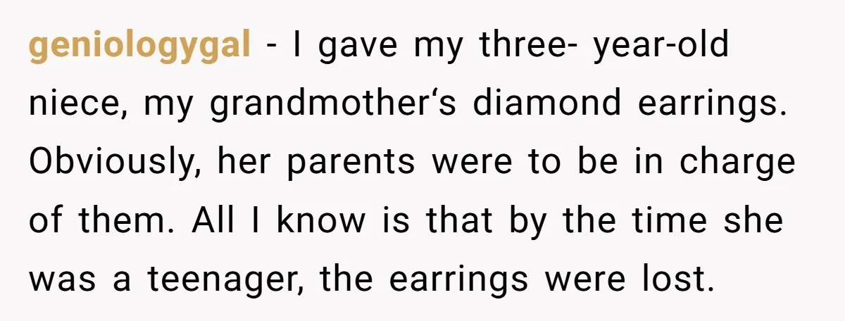 geniologygal − I gave my three- year-old niece, my grandmother‘s diamond earrings. Obviously, her parents were to be in charge of them. All I know is that by the time...