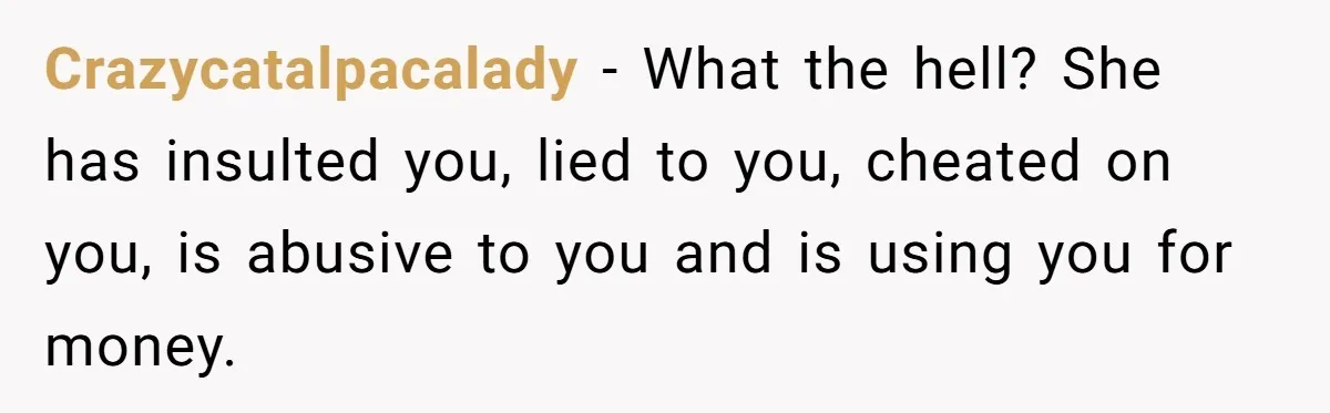 Crazycatalpacalady − What the hell? She has insulted you, lied to you, cheated on you, is abusive to you and is using you for money.