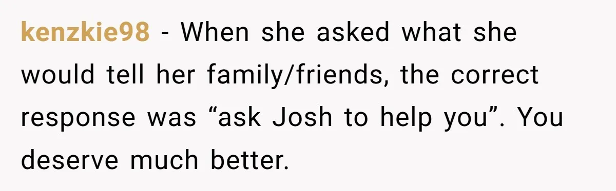 kenzkie98 − When she asked what she would tell her family/friends, the correct response was “ask Josh to help you”. You deserve much better.