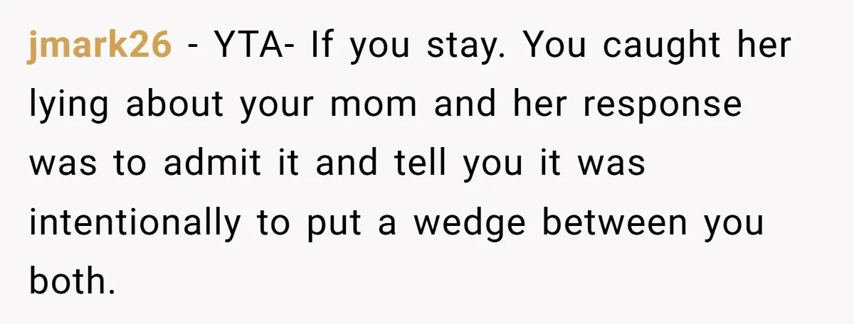 jmark26 − YTA- If you stay. You caught her lying about your mom and her response was to admit it and tell you it was intentionally to put a wedge...