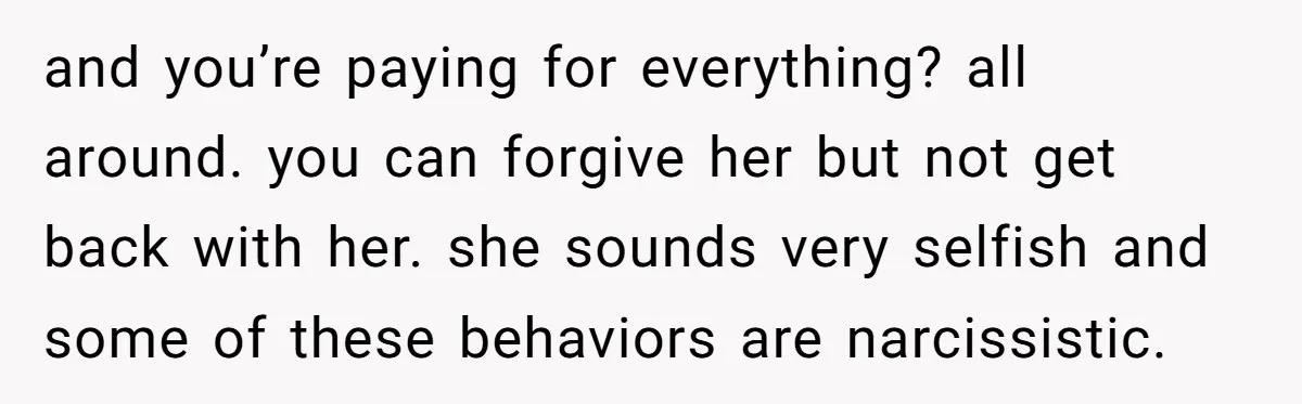 and you’re paying for everything? all around. you can forgive her but not get back with her. she sounds very selfish and some of these behaviors are narcissistic.