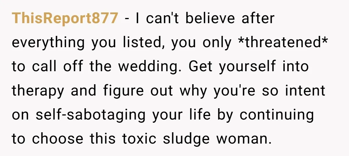 ThisReport877 − I can't believe after everything you listed, you only *threatened* to call off the wedding. Get yourself into therapy and figure out why you're so intent on self-sabotaging...