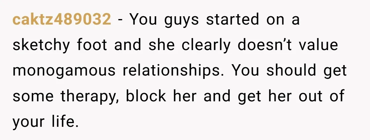 caktz489032 − You guys started on a sketchy foot and she clearly doesn’t value monogamous relationships. You should get some therapy, block her and get her out of your life.