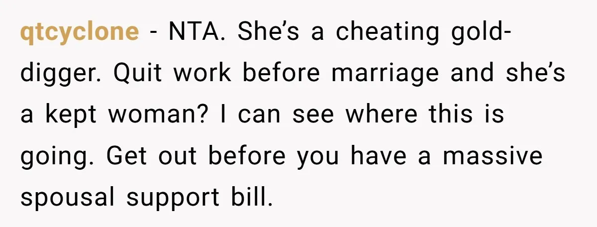 qtcyclone − NTA. She’s a cheating gold-digger. Quit work before marriage and she’s a kept woman? I can see where this is going. Get out before you have a massive...
