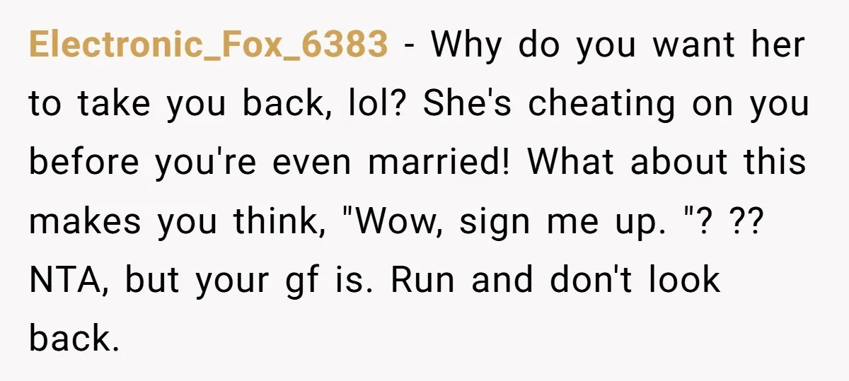 Electronic_Fox_6383 − Why do you want her to take you back, lol? She's cheating on you before you're even married! What about this makes you think, "Wow, sign me up....