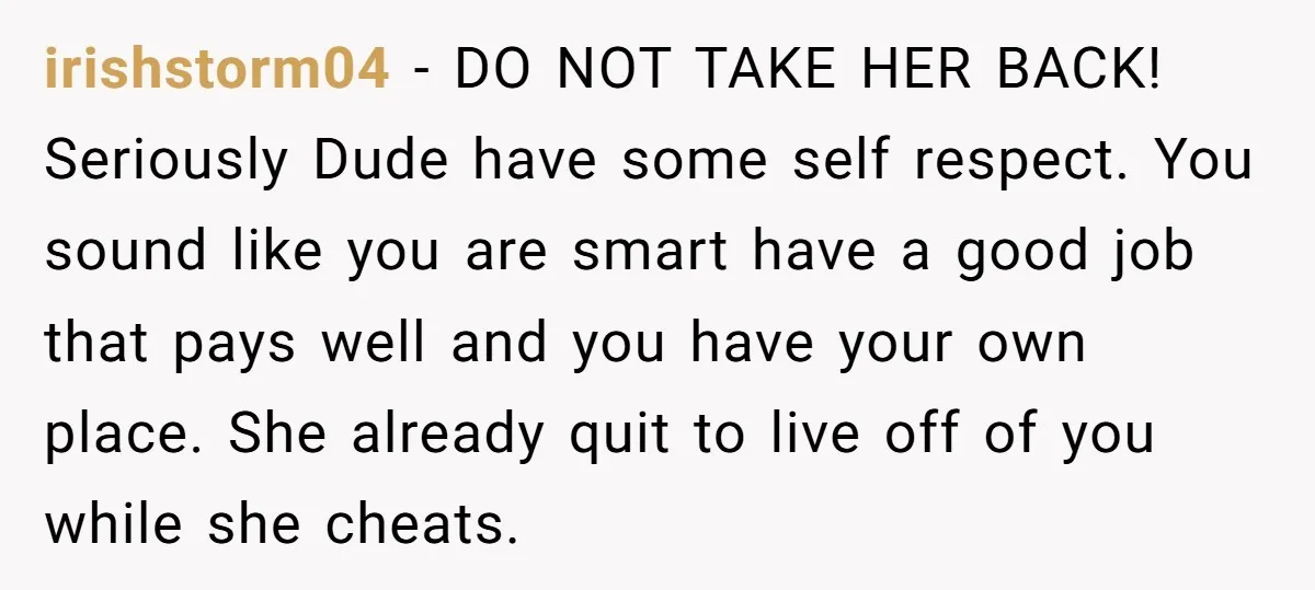 irishstorm04 − DO NOT TAKE HER BACK! Seriously Dude have some self respect. You sound like you are smart have a good job that pays well and you have your...